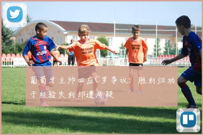 葡萄牙主帅回应C罗争议：胜利归功于经验失利却遭质疑