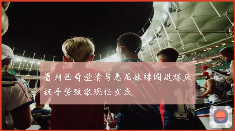 普利西奇澄清与悉尼妹绯闻进球庆祝手势致敬现任女友