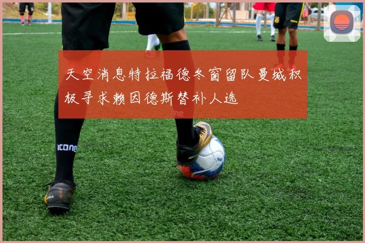 天空消息特拉福德冬窗留队曼城积极寻求赖因德斯替补人选