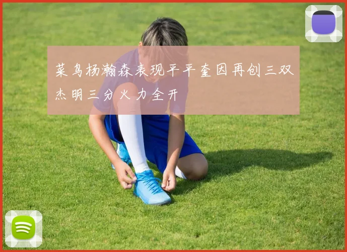 菜鸟杨瀚森表现平平奎因再创三双杰明三分火力全开