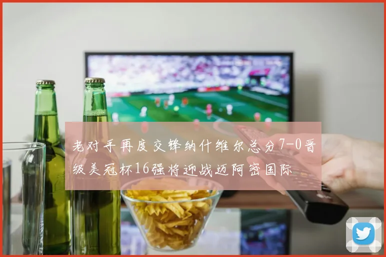 老对手再度交锋纳什维尔总分7-0晋级美冠杯16强将迎战迈阿密国际