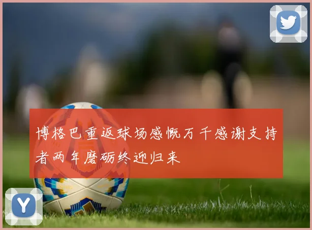博格巴重返球场感慨万千感谢支持者两年磨砺终迎归来