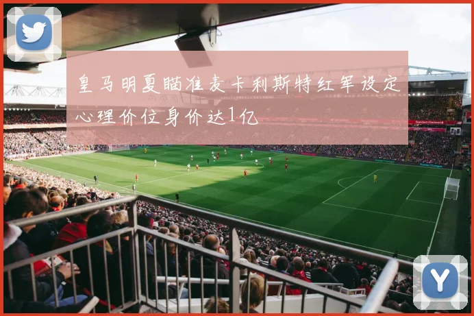 皇马明夏瞄准麦卡利斯特红军设定心理价位身价达1亿
