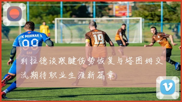 利拉德谈跟腱伤势恢复与塔图姆交流期待职业生涯新篇章