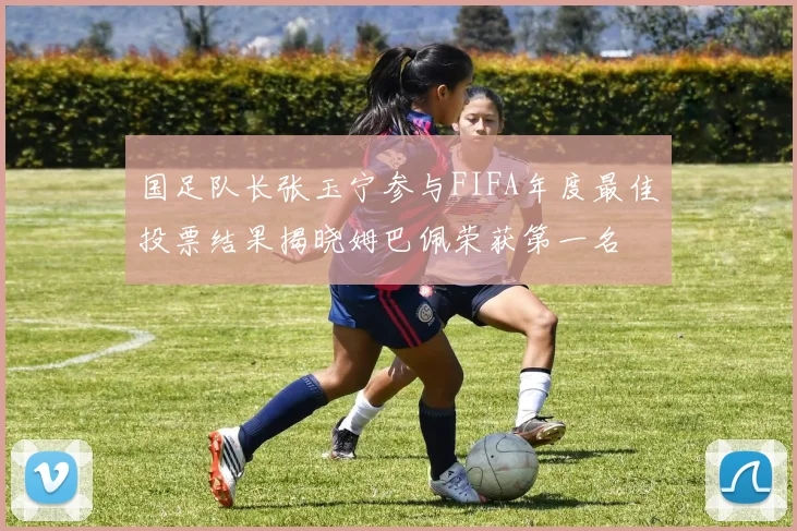 国足队长张玉宁参与FIFA年度最佳投票结果揭晓姆巴佩荣获第一名