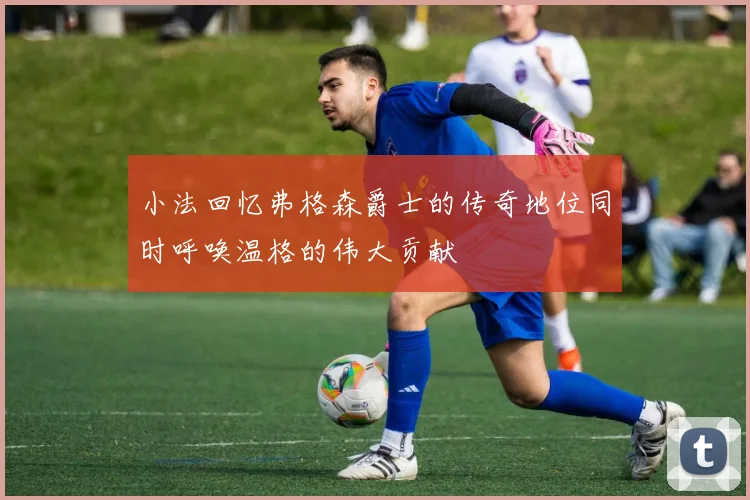 小法回忆弗格森爵士的传奇地位同时呼唤温格的伟大贡献