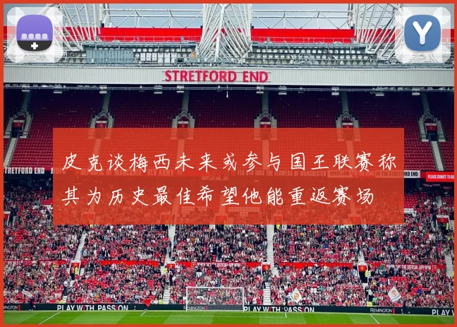 皮克谈梅西未来或参与国王联赛称其为历史最佳希望他能重返赛场