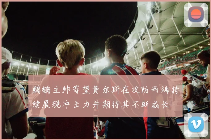 鹈鹕主帅寄望费尔斯在攻防两端持续展现冲击力并期待其不断成长