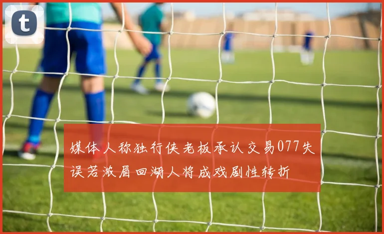 媒体人称独行侠老板承认交易077失误若浓眉回湖人将成戏剧性转折