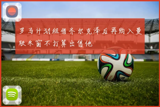 罗马计划租借齐尔克泽后再购入曼联冬窗不打算出售他