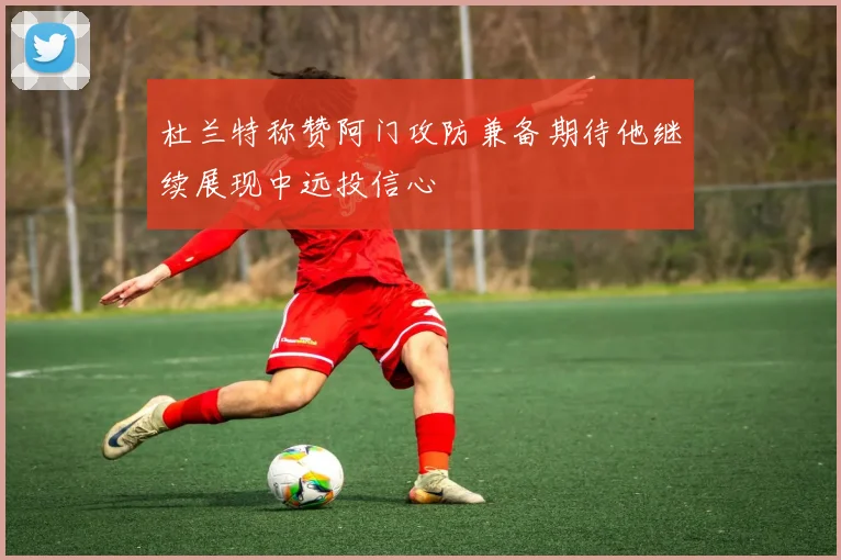 杜兰特称赞阿门攻防兼备期待他继续展现中远投信心
