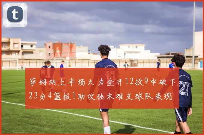 萨姆纳上半场火力全开12投9中砍下23分4篮板1助攻独木难支球队表现不佳