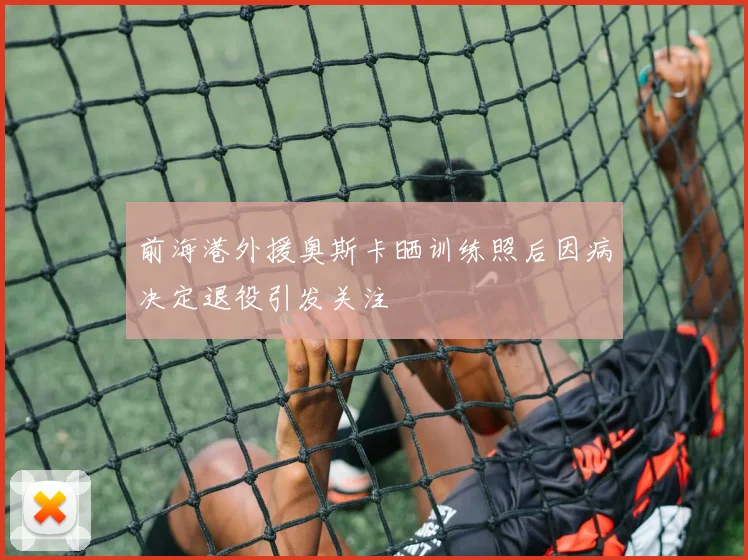 前海港外援奥斯卡晒训练照后因病决定退役引发关注