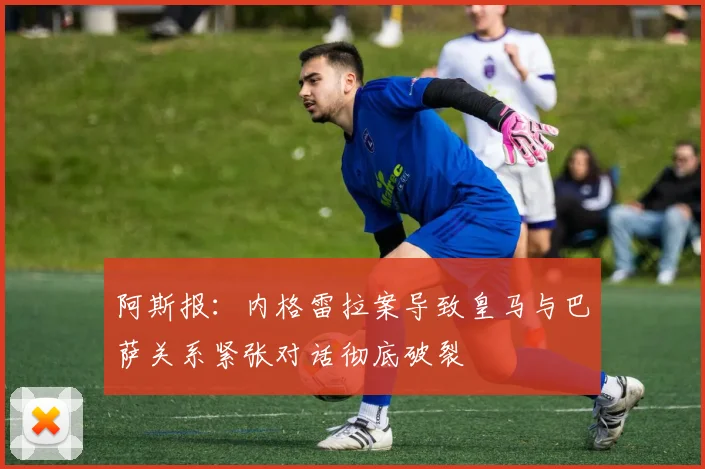 阿斯报：内格雷拉案导致皇马与巴萨关系紧张对话彻底破裂