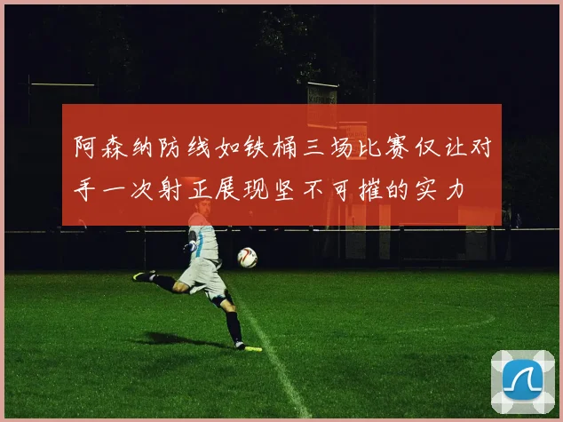 阿森纳防线如铁桶三场比赛仅让对手一次射正展现坚不可摧的实力