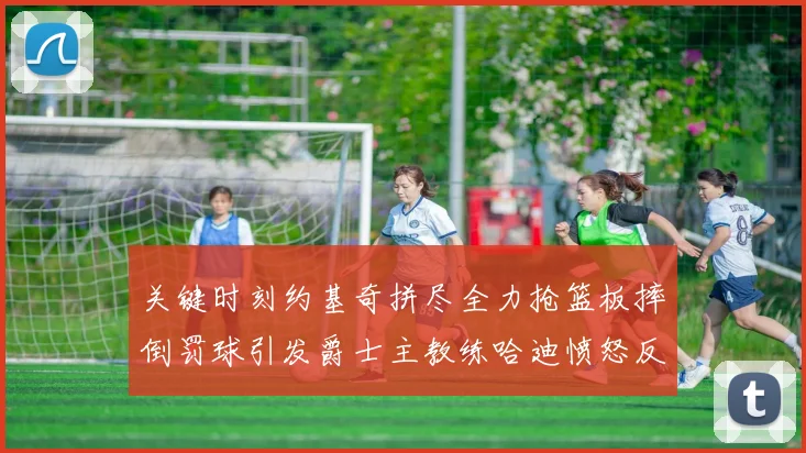 关键时刻约基奇拼尽全力抢篮板摔倒罚球引发爵士主教练哈迪愤怒反应
