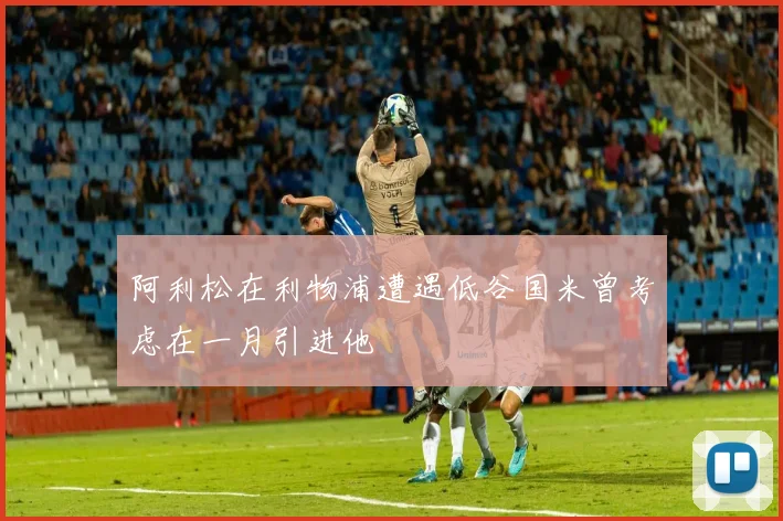 阿利松在利物浦遭遇低谷国米曾考虑在一月引进他