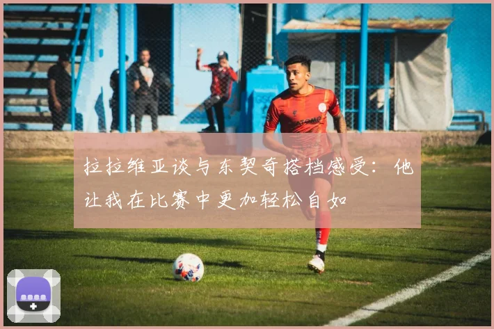 拉拉维亚谈与东契奇搭档感受：他让我在比赛中更加轻松自如