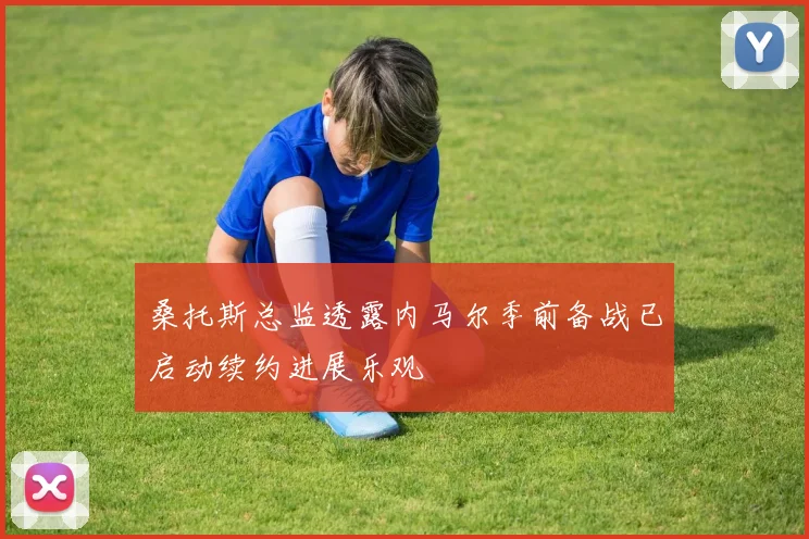 桑托斯总监透露内马尔季前备战已启动续约进展乐观