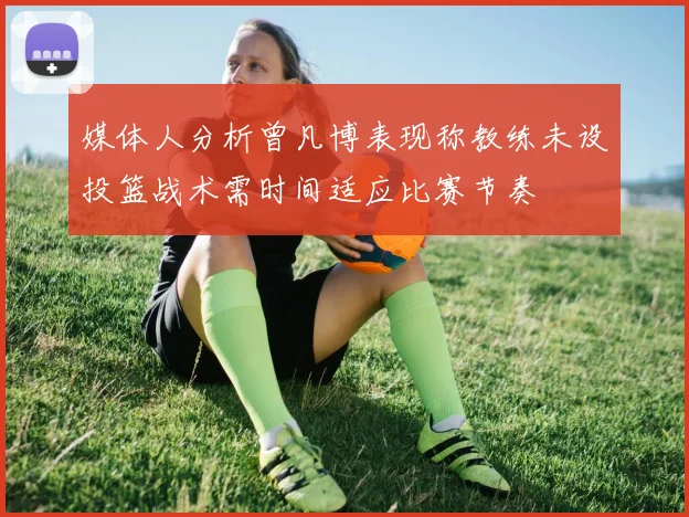 媒体人分析曾凡博表现称教练未设投篮战术需时间适应比赛节奏