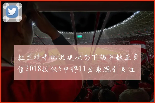 杜兰特手机沉迷状态下仍贡献正负值2018投仅5中得11分表现引关注