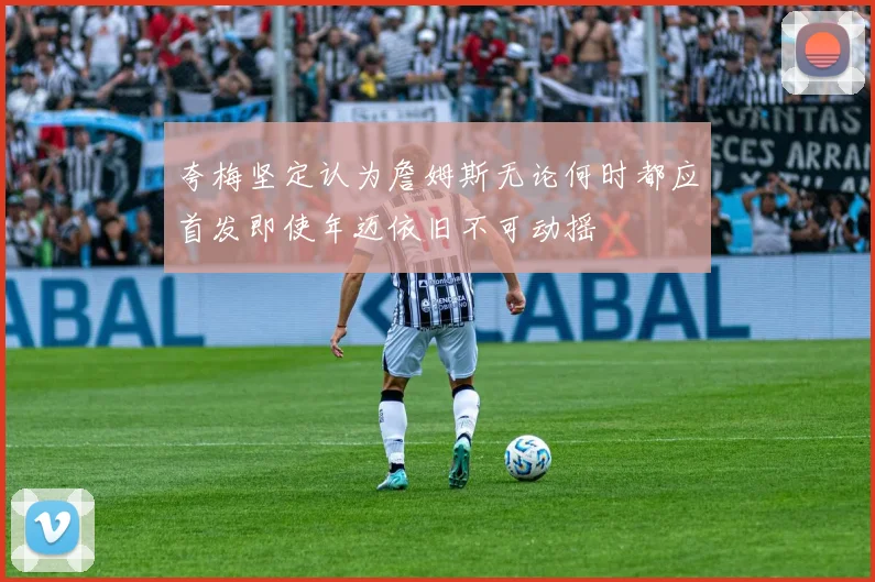 夸梅坚定认为詹姆斯无论何时都应首发即使年迈依旧不可动摇
