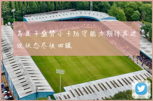 乌度卡盛赞小卡防守能力期待其进攻状态尽快回暖