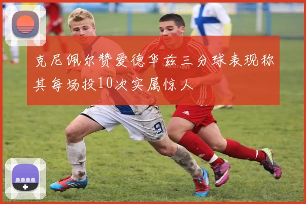 克尼佩尔赞爱德华兹三分球表现称其每场投10次实属惊人