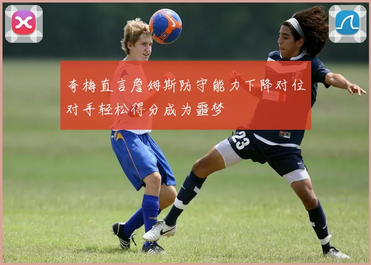 夸梅直言詹姆斯防守能力下降对位对手轻松得分成为噩梦