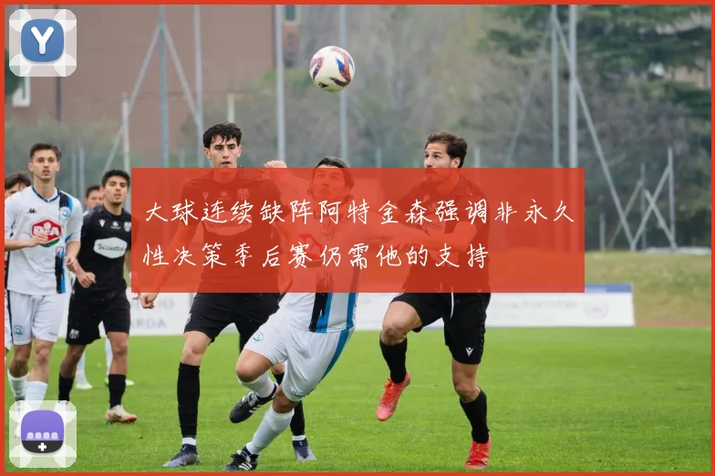 大球连续缺阵阿特金森强调非永久性决策季后赛仍需他的支持