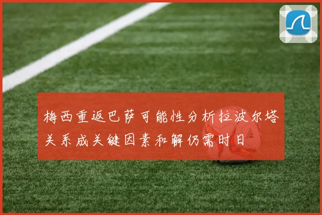 梅西重返巴萨可能性分析拉波尔塔关系成关键因素和解仍需时日